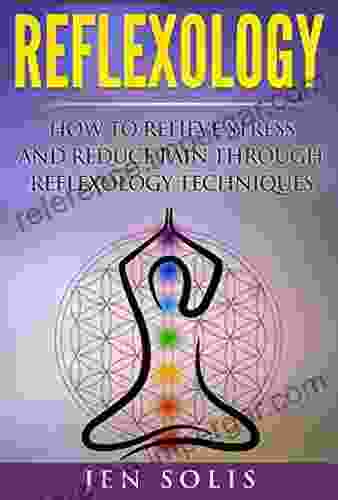 Reflexology: How To Relieve Stress And Reduce Pain Through Reflexology Techniques